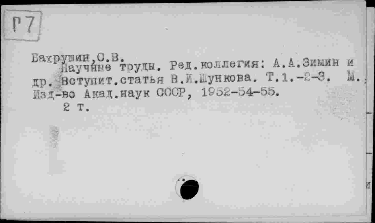 ﻿P 7
k іІаучАне труды. Ред. коллегия : А. А. Зимин и др. Вступит.статья В.И.кункова. Т.1.-2-3. Изд-во Акад.наук СССР, 1952-54-55.
2 т.